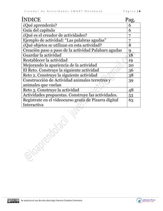 C r e a d o r d e A c t i v i d a d e s S M A R T N o t e b o o k P á g i n a | 4
Se autoriza el uso de esta obra bajo licencia Creative Commons
ÍNDICE Pag.
¿Qué aprenderás? 6
Guía del capítulo 6
¿Qué es el creador de actividades? 7
Ejemplo de actividad: “Las palabras agudas” 7
¿Qué objetos se utilizan en esta actividad? 8
Creación paso a paso de la actividad Palabars agudas 9
Guardar la actividad 18
Restablecer la actividad 19
Mejorando la apariencia de la actividad 20
El Reto. Construye la siguiente actividad 36
Reto 2. Construye la siguiente actividad 38
Construcción de Actividad animales terretres y
animales que vuelan
39
Reto 3. Construye la actividad 48
Actividades propuestas. Construye las actividades. 53
Regístrate en el videocurso gratis de Pizarra digital
Interactiva
63
 