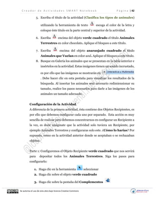 C r e a d o r d e A c t i v i d a d e s S M A R T N o t e b o o k P á g i n a | 42
Se autoriza el uso de esta obra bajo licencia Creative Commons
5. Escriba el título de la actividad (Clasifica los tipos de animales)
utilizando la herramienta de texto escoga el color de la letra y
coloque éste titulo en la parte central y superior de la actividad.
6. Escriba encima del objeto verde cuadrado el título Animales
Terrestres en color chocolate. Aplique el bloqueo a este título.
7. Escriba encima del objeto anaranjado cuadrado el título
Animales que Vuelan en color azul. Aplique el bloqueo a este título.
8. Busque en Galería los animales que se presentan en la tabla anterior e
insértelos en la actividad. Estas imágenes tienen un sonido incrustado,
es por ello que las imágenes se mostrarán en
. Debe hacer clic en esta pestaña para vizualizar los resultados de la
búsqueda. Al insertar los animales será necesario redimiensionar su
tamaño, realice los pasos necesarios para darle a las imágenes de los
animales un tamaño adecuado.
Configuración de la Actividad.
A diferencia de la primera actividad, ésta contiene dos Objetos Recipientes, es
por ello que debemos configurar cada uno por separado. Esta acción es muy
sencilla de realizar pero debemos concentrarnos en configurar un Recipiente a
la vez, es decir imáginate que la actividad solo tuviera un Recipiente, por
ejemplo Animales Terrestres y configuraras solo este. ¿Cómo lo harías? Por
supuesto, como en la actividad anterior donde se aceptaban o se rechazaban
objetos.
Parte 1: Configuremos el Objeto Recipiente verde cuadrado que nos servirá
para depositar todos los Animales Terrestres. Siga los pasos para
configurarlo:
1. Haga clic en la herramienta seleccionar
2. Haga clic sobre el objeto verde cuadrado
3. Haga clic sobre la pestaña del Complementos
 