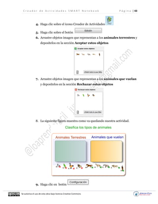 C r e a d o r d e A c t i v i d a d e s S M A R T N o t e b o o k P á g i n a | 43
Se autoriza el uso de esta obra bajo licencia Creative Commons
4. Haga clic sobre el ícono Creador de Actividades
5. Haga clic sobre el botón
6. Arrastre objetos imagen que representan a los animales terrestres y
deposítelos en la sección Aceptar estos objetos
7. Arrastre objetos imagen que representan a los animales que vuelan
y deposítelos en la sección Rechazar estos objetos
8. La siguiente figura muestra como va quedando nuestra actividad.
9. Haga clic en botón
 