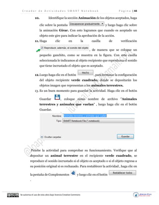 C r e a d o r d e A c t i v i d a d e s S M A R T N o t e b o o k P á g i n a | 44
Se autoriza el uso de esta obra bajo licencia Creative Commons
10. Identifique la sección Animación de los objetos aceptados, haga
clic sobre la pestaña y luego haga clic sobre
la animación Girar. Con esto logramos que cuando es aceptado un
objeto este gire para indicar la aprobación de la acción.
11. Haga clic en la casilla de verificación
, de manera que se coloque un
pequeño ganchito, como se muestra en la figura. Con esta casilla
seleccionada le indicamos al objeto recipiente que reproduzca el sonido
que tiene incrustado el objeto que es aceptado.
12.Luego haga clic en el botón , para terminar la configuración
del objeto recipiente verde cuadrado, donde se depositarán los
objetos imagen que representan a los animales terrestres.
13. Es un buen momento para guardar la actividad. Haga clic en el botón
Guardar , coloque como nombre de archivo "Animales
terrestres y animales que vuelan" , luego haga clic en el botón
Guardar.
Pruebe la actividad para comprobar su funcionamiento. Verifique que al
depositar un animal terrestre en el recipiente verde cuadrado, se
reproduce el sonido incrustado si el objeto es aceptado o si el objeto regresa a
su posición original si es rechazado. Para restablecer la actividad , haga clic en
la pestaña de Complementos y luego clic en el botón
.
 