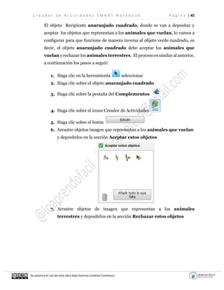C r e a d o r d e A c t i v i d a d e s S M A R T N o t e b o o k P á g i n a | 45
Se autoriza el uso de esta obra bajo licencia Creative Commons
El objeto Recipiente anaranjado cuadrado, donde se van a depositar y
aceptar los objetos que representan a los animales que vuelan, lo vamos a
configurar para que funcione de manera inversa al objeto verde cuadrado, es
decir, el objeto anaranjado cuadrado debe aceptar los animales que
vuelan y rechazar los animales terrestres. El proceso es similar al anterior,
a continuación los pasos a seguir:
1. Haga clic en la herramienta seleccionar
2. Haga clic sobre el objeto anaranjado cuadrado
3. Haga clic sobre la pestaña del Complementos
4. Haga clic sobre el ícono Creador de Actividades
5. Haga clic sobre el botón
6. Arrastre objetos imagen que representan a los animales que vuelan
y deposítelos en la sección Aceptar estos objetos
7. Arrastre objetos de imagen que representan a los animales
terrestres y deposítelos en la sección Rechazar estos objetos
 