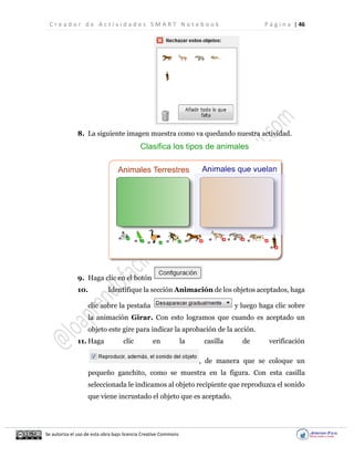 C r e a d o r d e A c t i v i d a d e s S M A R T N o t e b o o k P á g i n a | 46
Se autoriza el uso de esta obra bajo licencia Creative Commons
8. La siguiente imagen muestra como va quedando nuestra actividad.
9. Haga clic en el botón
10. Identifique la sección Animación de los objetos aceptados, haga
clic sobre la pestaña y luego haga clic sobre
la animación Girar. Con esto logramos que cuando es aceptado un
objeto este gire para indicar la aprobación de la acción.
11. Haga clic en la casilla de verificación
, de manera que se coloque un
pequeño ganchito, como se muestra en la figura. Con esta casilla
seleccionada le indicamos al objeto recipiente que reproduzca el sonido
que viene incrustado el objeto que es aceptado.
 