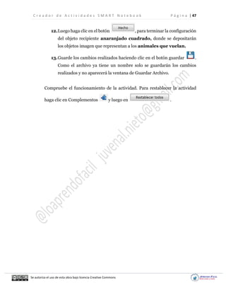 C r e a d o r d e A c t i v i d a d e s S M A R T N o t e b o o k P á g i n a | 47
Se autoriza el uso de esta obra bajo licencia Creative Commons
12.Luego haga clic en el botón , para terminar la configuración
del objeto recipiente anaranjado cuadrado, donde se depositarán
los objetos imagen que representan a los animales que vuelan.
13.Guarde los cambios realizados haciendo clic en el botón guardar .
Como el archivo ya tiene un nombre solo se guardarán los cambios
realizados y no aparecerá la ventana de Guardar Archivo.
Compruebe el funcionamiento de la actividad. Para restablecer la actividad
haga clic en Complementos y luego en .
 