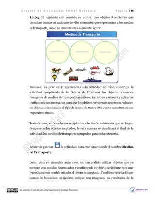 C r e a d o r d e A c t i v i d a d e s S M A R T N o t e b o o k P á g i n a | 48
Se autoriza el uso de esta obra bajo licencia Creative Commons
Ret03. El siguiente reto consiste en utilizar tres objetos Recipientes que
permitan colocar en cada uno de ellos elementos que representen a los medios
de transporte, como se muestra en la siguiente figura:
Poniendo en práctica lo aprendido en la actividad anterior, construye la
actividad recopilando de la Galería de Notebook los objetos necesarios
(imagenes de medios de transporte acuáticos, terrestres y aéreos) y aplica las
configuraciones necesarias para que los objetos recipientes acepten o rechacen
los objetos relacionados al tipo de medio de transporte que se muestran en sus
respectivos títulos.
Trata de usar, en los objetos recipientes, efectos de animación que no hagan
desaparecer los objetos aceptados, de esta manera se vizualizará al final de la
actividad, los medios de transporte agrupados para cada categoría.
Recuerda guardar la actividad. Para este reto colocale el nombre Medios
de Transporte.
Como viste en ejemplos anteriores, se han podido utilizar objetos que ya
cuentan con sonidos incrustados y configurado el objeto recipiente para que
reproduzca este sonido cuando el objeto es aceptado. También recordarás que
cuando lo buscamos en Galería, aunque son imágenes, los resultados de la
 