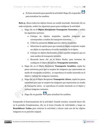C r e a d o r d e A c t i v i d a d e s S M A R T N o t e b o o k P á g i n a | 52
Se autoriza el uso de esta obra bajo licencia Creative Commons
4. Es buen momento para guardar la actividad. Haga clic en guardar
para actualizar los cambios.
Reto 5. Ahora todos los objetos tienen un sonido insertado. Haciendo clic en
cada recipiente, realice los siguientes pasos para configurar la actividad:
1. Haga clic en el Objeto Recipiente Transporte Terrestre y realice
las siguientes acciones:
a. Coloque en objetos aceptados, aquellos imágenes que
correspondan a medios de transporte terrestres.
b. Utilice la animación Girar para los objetos aceptados.
c. Seleccione la opción para que cuando el objeto recipiente acepte
un objeto se reproduzca el sonido insertado en el objeto.
d. Coloque en objetos Rechazados, todos aquellas imágenes que no
sean medios de transporte terrestre.
e. Recuerde hacer clic en el bóton Hecho, para terminar de
configurar el objeto Recipiente Transporte terrestre.
2. Haga clic en el Objeto Recipiente Transporte Acuático, repita los
pasos anteriores para que se acepten las imágenes que representan un
medio de transporte acuáctico, se reproduzca el sonido insertado en el
objeto y rechaze las imágenes restantes.
3. Haga clic en el Objeto Recipiente Transporte Aéreo, repita los pasos
anteriores para que se acepten las imágenes que representan un medio
de transporte aéreo, se reproduzca el sonido insertado en el objeto y
rechaze imágenes restantes.
4. Haga clic en guardar para actualizar los cambios.
Compruebe el funcionamiento de la actividad. Cuando termine, recuerde hacer clic
en la pestaña Complementos, clic en el ícono Creador de Actividades y luego en
Restablecer Todos para reiniciar la actividad y colocar cada uno de los objetos
imágenes en su posición original.
 