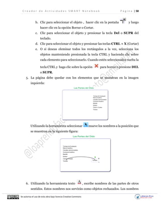 C r e a d o r d e A c t i v i d a d e s S M A R T N o t e b o o k P á g i n a | 58
Se autoriza el uso de esta obra bajo licencia Creative Commons
b. Clic para seleccionar el objeto , hacer clic en la pestaña y luego
hacer clic en la opción Borrar o Cortar.
c. Clic para seleccionar el objeto y presionar la tecla Del o SUPR del
teclado.
d. Clic para seleccionar el objeto y presionar las teclas CTRL + X (Cortar)
e. O si deseas eleminar todos los rectángulos a la vez, selecciona los
objetos manteniendo presionada la tecla CTRL y haciendo clic sobre
cada elemento para seleccionarlo. Cuando estén seleccionados suelta la
tecla CTRL y haga clic sobre la opción para borrar o presione DEL
o SUPR.
5. La página debe quedar con los elementos que se muestran en la imagen
izquierda:
Utilizando la herramienta seleccionar mueve los nombres a la posición que
se muestran en la siguiente figura:
6. Utilizando la herramienta texto , escribe nombres de las partes de otros
sentidos. Estos nombres nos servirán como objetos rechazados. Los nombres
 