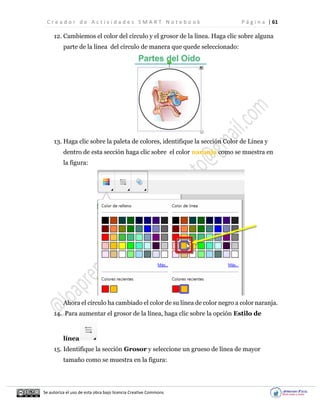 C r e a d o r d e A c t i v i d a d e s S M A R T N o t e b o o k P á g i n a | 61
Se autoriza el uso de esta obra bajo licencia Creative Commons
12. Cambiemos el color del círculo y el grosor de la línea. Haga clic sobre alguna
parte de la línea del círculo de manera que quede seleccionado:
13. Haga clic sobre la paleta de colores, identifique la sección Color de Línea y
dentro de esta sección haga clic sobre el color naranja como se muestra en
la figura:
Ahora el círculo ha cambiado el color de su línea de color negro a color naranja.
14. Para aumentar el grosor de la línea, haga clic sobre la opción Estilo de
línea
15. Identifique la sección Grosor y seleccione un grueso de línea de mayor
tamaño como se muestra en la figura:
 