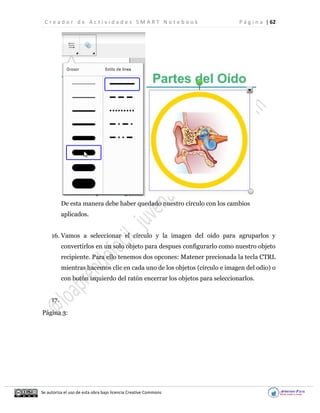 C r e a d o r d e A c t i v i d a d e s S M A R T N o t e b o o k P á g i n a | 62
Se autoriza el uso de esta obra bajo licencia Creative Commons
De esta manera debe haber quedado nuestro círculo con los cambios
aplicados.
16. Vamos a seleccionar el círculo y la imagen del oido para agruparlos y
convertirlos en un solo objeto para despues configurarlo como nuestro objeto
recipiente. Para ello tenemos dos opcones: Matener precionada la tecla CTRL
mientras hacemos clic en cada uno de los objetos (círculo e imagen del odio) o
con botón izquierdo del ratón encerrar los objetos para seleccionarlos.
17.
Página 3:
 