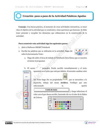 C r e a d o r d e A c t i v i d a d e s S M A R T N o t e b o o k P á g i n a | 9
Se autoriza el uso de esta obra bajo licencia Creative Commons
Creación paso a paso de la Actividad Palabras Agudas
Consejo: Una buena práctica, al momento de crear actividades interactivas, es tener
claro el objetivo de la actividad que se construirá y cómo queremos que funcione. Se debe
tener presente y recopilar los elementos que utilizaremos en la construcción de la
actividad.
Para construir esta actividad siga los sguientes pasos:
1. Abrir el Software SMART Notebook
2. Escriba las palabras que se utilizarán en la actividad. Haga clic
sobre la herramienta Texto:
a. Haga clic sobre el área de trabajo de Notebook (Área blanca que se muestra
al iniciar el programa)
b. El cursor " " parpadea. Puede escribir inmediatamente y el texto
aparecerá en el color que está por defecto. Si necesita cambiar color
del Texto haga clic en propiedades , que se encuentra a la
izquierda, debajo del menú Archivo. Verifique que este
seleccionado la opción
, y luego seleccione el
color con el que desea escribir, haciendo clic en el color de la Paleta
de Colores.
C
o
n
s
t
r
u
i
r
"
P
a
s
o
a
P
a
s
o
"
a
c
t
i
v
i
d
a
d
e
s
c
o
n
e
l
C
A
 