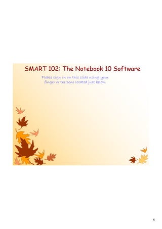 SMART 102: The Notebook 10 Software
     Please sign in on this slide using your
      finger or the pens located just below.




                                               1
 