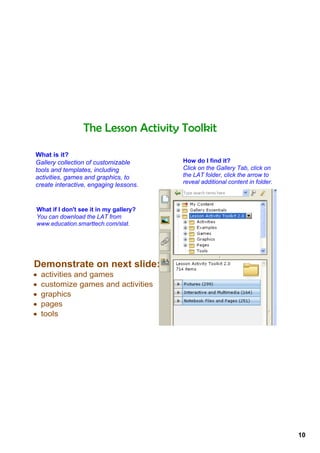 The Lesson Activity Toolkit

What is it?
Gallery collection of customizable      How do I find it?
tools and templates, including          Click on the Gallery Tab, click on 
activities, games and graphics, to      the LAT folder, click the arrow to 
create interactive, engaging lessons.   reveal additional content in folder.



What if I don't see it in my gallery?
You can download the LAT from 
www.education.smarttech.com/slat.




Demonstrate on next slide:
•   activities and games
•   customize games and activities
•   graphics
•   pages
•   tools




                                                                               10
 