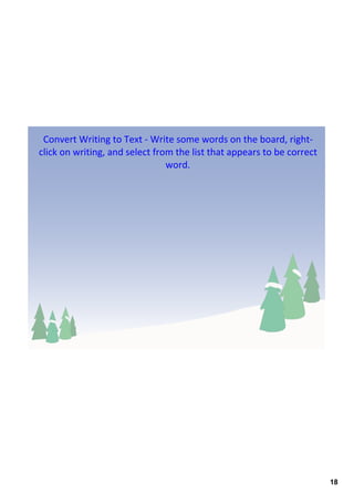 Convert Writing to Text ‐ Write some words on the board, right‐
click on writing, and select from the list that appears to be correct 
                                word. 




                                                                         18
 