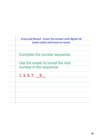 Erase and Reveal ‐ Cover the answer with digital ink 
          (same color) and erase to reveal.



Complete the number sequence.

Use the eraser to reveal the next 
number in the sequence.

1, 3, 5, 7, __9__




                                                         22
 