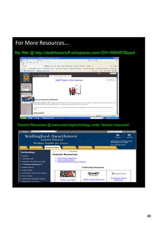 For More Resources...
My Wiki @ http://strathhavencff.wikispaces.com/­DIY+SMARTBoard




 Teacher Resources @ www.wssd.org/technology under "teacher resources"




                                                                         25
 