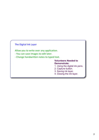 The Digital Ink Layer

Allow you to write over any application.
‐ You can save images to edit later. 
‐ Change handwritten notes to typed text.
                                    Volunteers Needed to 
                                    Demonstrate:
                                    1. Using the digital ink pens.
                                    2. Capture button.
                                    3. Saving ink layer. 
                                    4. Closing the ink layer.




                                                                     7
 