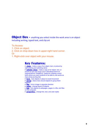 Object Box ­          anything you select inside the work area is an object 
including writing, typed text, and clip art

To Access:
1. Click on object. 
2. Click on drop­down box in upper­right hand corner.
Or
1. Right­click over object with your mouse.


              Key Features:
              • clone ­ make a copy of an object, text, or picture by 
              right­clicking and selecting clone. 
              • infinite clone ­ make a copy of an object, text, or 
              picture so you can move it but it will always leave an 
              original behind. EXAMPLE: Useful for creating a word 
              bank where you want students to be able to use words as 
              many times as they like 
              • lock ­ lock objects in place to avoid movement
              • group ­ draw a box around objects to group them 
              together.
              • flip ­ mirror image in opposite direction
              • order ­ change layers of objects
              • link ­ link objects to webpages, pages in a file, and files 
              on the computer.
              • properties ­ change line, text, and color styles




                                                                               9
 