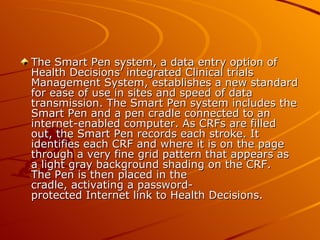The Smart Pen system, a data entry option of
Health Decisions’ integrated Clinical trials
Management System, establishes a new standard
for ease of use in sites and speed of data
transmission. The Smart Pen system includes the
Smart Pen and a pen cradle connected to an
internet-enabled computer. As CRFs are filled
out, the Smart Pen records each stroke. It
identifies each CRF and where it is on the page
through a very fine grid pattern that appears as
a light gray background shading on the CRF.
The Pen is then placed in the
cradle, activating a password-
protected Internet link to Health Decisions.
 