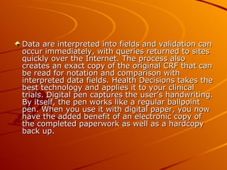 Data are interpreted into fields and validation can
occur immediately, with queries returned to sites
quickly over the Internet. The process also
creates an exact copy of the original CRF that can
be read for notation and comparison with
interpreted data fields. Health Decisions takes the
best technology and applies it to your clinical
trials. Digital pen captures the user’s handwriting.
By itself, the pen works like a regular ballpoint
pen. When you use it with digital paper, you now
have the added benefit of an electronic copy of
the completed paperwork as well as a hardcopy
back up.
 
