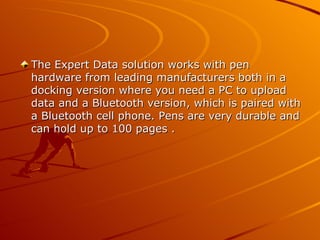 The Expert Data solution works with pen
hardware from leading manufacturers both in a
docking version where you need a PC to upload
data and a Bluetooth version, which is paired with
a Bluetooth cell phone. Pens are very durable and
can hold up to 100 pages .
 