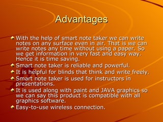 Advantages
With the help of smart note taker we can write
notes on any surface even in air. That is we can
write notes any time without using a paper. So
we get information in very fast and easy way.
Hence it is time saving.
Smart note taker is reliable and powerful.
It is helpful for blinds that think and write freely.
Smart note taker is used for instructors in
presentations.
It is used along with paint and JAVA graphics so
we can say this product is compatible with all
graphics software.
Easy-to-use wireless connection.
 