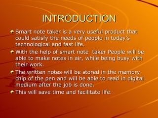 INTRODUCTION
Smart note taker is a very useful product that
could satisfy the needs of people in today's
technological and fast life.
With the help of smart note taker People will be
able to make notes in air, while being busy with
their work.
The written notes will be stored in the memory
chip of the pen and will be able to read in digital
medium after the job is done.
This will save time and facilitate life.
 