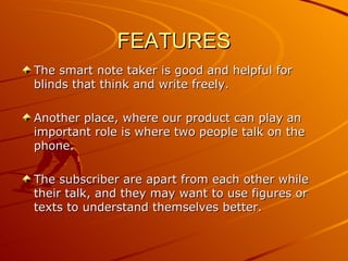 FEATURES
The smart note taker is good and helpful for
blinds that think and write freely.

Another place, where our product can play an
important role is where two people talk on the
phone.

The subscriber are apart from each other while
their talk, and they may want to use figures or
texts to understand themselves better.
 