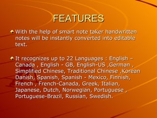 FEATURES
With the help of smart note taker handwritten
notes will be instantly converted into editable
text.

It recognizes up to 22 Languages : English –
Canada , English - GB, English-US ,German ,
Simplified Chinese, Traditional Chinese ,Korean
Danish, Spanish, Spanish - Mexico, Finnish,
French , French-Canada, Greek, Italian,
Japanese, Dutch, Norwegian, Portuguese ,
Portuguese-Brazil, Russian, Swedish.
 