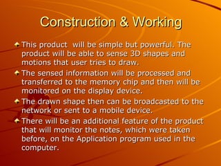 Construction & Working
This product will be simple but powerful. The
product will be able to sense 3D shapes and
motions that user tries to draw.
The sensed information will be processed and
transferred to the memory chip and then will be
monitored on the display device.
The drawn shape then can be broadcasted to the
network or sent to a mobile device.
There will be an additional feature of the product
that will monitor the notes, which were taken
before, on the Application program used in the
computer.
 