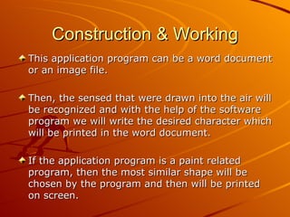 Construction & Working
This application program can be a word document
or an image file.

Then, the sensed that were drawn into the air will
be recognized and with the help of the software
program we will write the desired character which
will be printed in the word document.

If the application program is a paint related
program, then the most similar shape will be
chosen by the program and then will be printed
on screen.
 