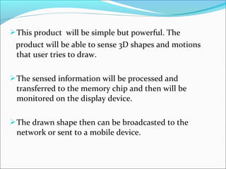 This product will be simple but powerful. The
product will be able to sense 3D shapes and motions
that user tries to draw.
The sensed information will be processed and
transferred to the memory chip and then will be
monitored on the display device.
The drawn shape then can be broadcasted to the
network or sent to a mobile device.
 