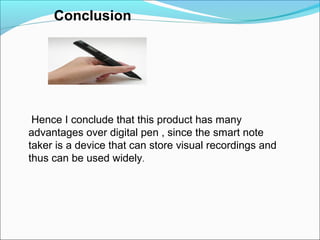 Conclusion
Hence I conclude that this product has many
advantages over digital pen , since the smart note
taker is a device that can store visual recordings and
thus can be used widely.
 