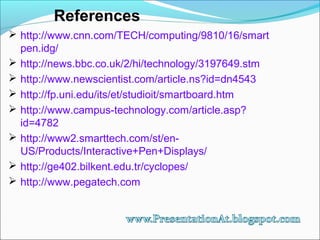 References
 http://www.cnn.com/TECH/computing/9810/16/smart
pen.idg/
 http://news.bbc.co.uk/2/hi/technology/3197649.stm
 http://www.newscientist.com/article.ns?id=dn4543
 http://fp.uni.edu/its/et/studioit/smartboard.htm
 http://www.campus-technology.com/article.asp?
id=4782
 http://www2.smarttech.com/st/en-
US/Products/Interactive+Pen+Displays/
 http://ge402.bilkent.edu.tr/cyclopes/
 http://www.pegatech.com
 