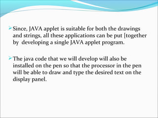 Since, JAVA applet is suitable for both the drawings
and strings, all these applications can be put [together
by developing a single JAVA applet program.
The java code that we will develop will also be
installed on the pen so that the processor in the pen
will be able to draw and type the desired text on the
display panel.
 