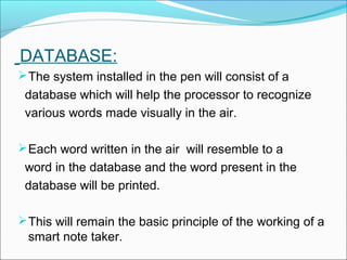 DATABASE:
The system installed in the pen will consist of a
database which will help the processor to recognize
various words made visually in the air.
Each word written in the air will resemble to a
word in the database and the word present in the
database will be printed.
This will remain the basic principle of the working of a
smart note taker.
 