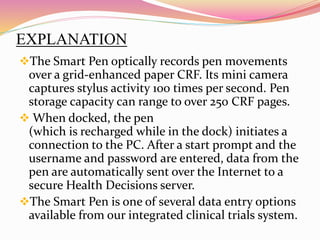 EXPLANATION
The Smart Pen optically records pen movements
over a grid-enhanced paper CRF. Its mini camera
captures stylus activity 100 times per second. Pen
storage capacity can range to over 250 CRF pages.
 When docked, the pen
(which is recharged while in the dock) initiates a
connection to the PC. After a start prompt and the
username and password are entered, data from the
pen are automatically sent over the Internet to a
secure Health Decisions server.
The Smart Pen is one of several data entry options
available from our integrated clinical trials system.
 