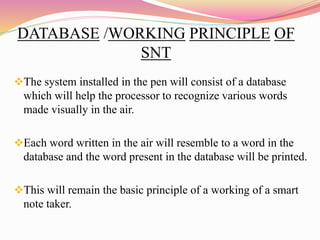 DATABASE /WORKING PRINCIPLE OF
SNT
The system installed in the pen will consist of a database
which will help the processor to recognize various words
made visually in the air.
Each word written in the air will resemble to a word in the
database and the word present in the database will be printed.
This will remain the basic principle of a working of a smart
note taker.
 