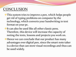 CONCLUSION
This system tries to improve a pen, which helps people
get rid of typing problems on computer by the
technology, which converts your handwriting to text
format on your pc.
It can also be used like all other classic pens.
Therefore, this device will increase the capacity of
noting the texts, lessons and projects you work on.
Hence we can conclude that our product has many
advantages over digital pen, since the smart note taker
is a device that can store visual recordings and thus can
be used widely.
 