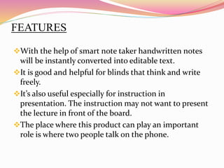 FEATURES
With the help of smart note taker handwritten notes
will be instantly converted into editable text.
It is good and helpful for blinds that think and write
freely.
It’s also useful especially for instruction in
presentation. The instruction may not want to present
the lecture in front of the board.
The place where this product can play an important
role is where two people talk on the phone.
 