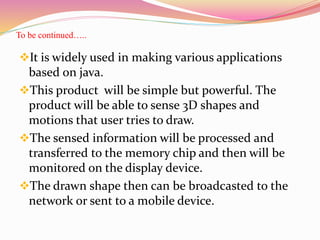 To be continued…..
It is widely used in making various applications
based on java.
This product will be simple but powerful. The
product will be able to sense 3D shapes and
motions that user tries to draw.
The sensed information will be processed and
transferred to the memory chip and then will be
monitored on the display device.
The drawn shape then can be broadcasted to the
network or sent to a mobile device.
 