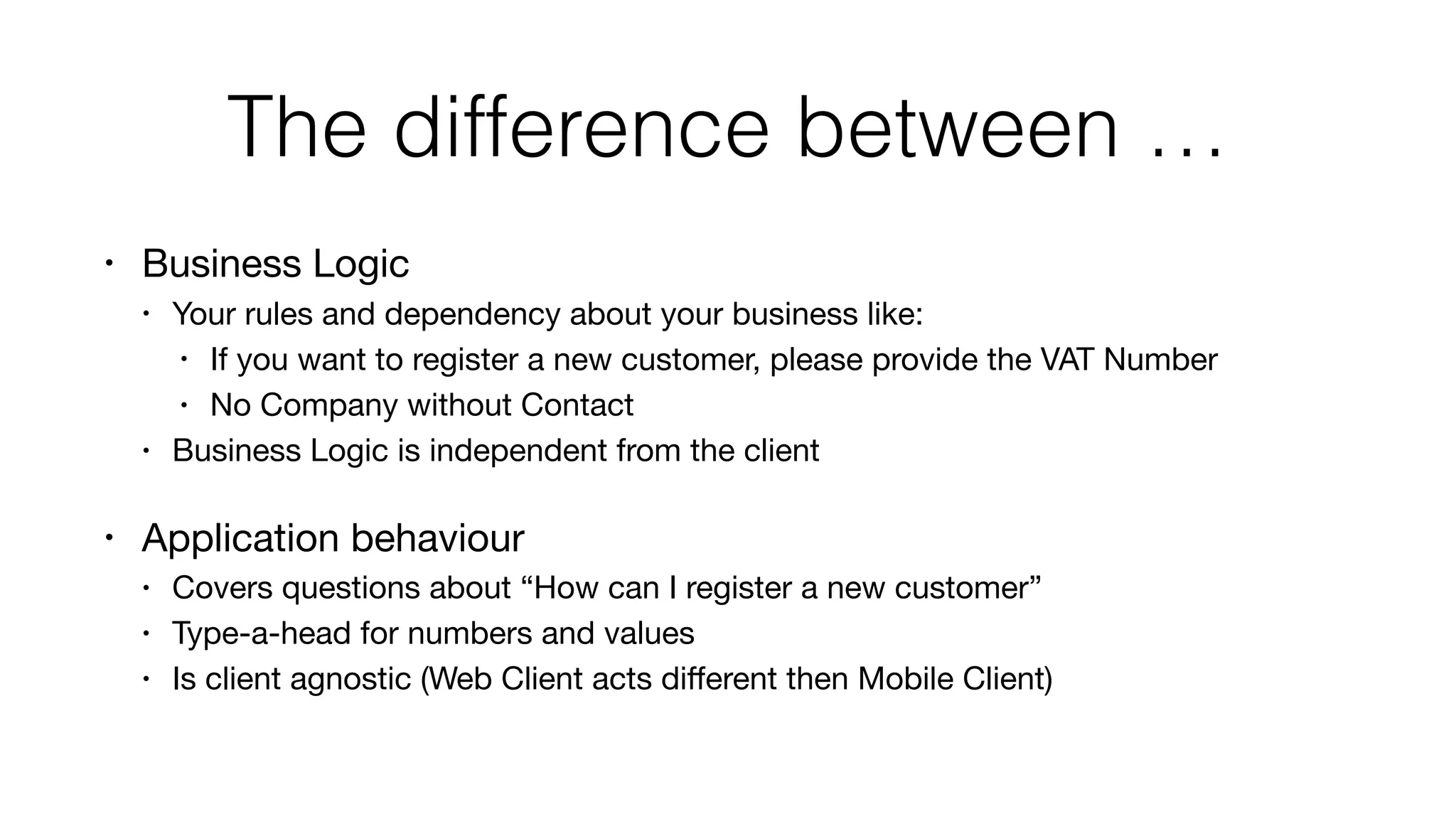 The difference between …
• Business Logic

• Your rules and dependency about your business like:

• If you want to register a new customer, please provide the VAT Number

• No Company without Contact

• Business Logic is independent from the client

• Application behaviour

• Covers questions about “How can I register a new customer”

• Type-a-head for numbers and values

• Is client agnostic (Web Client acts diﬀerent then Mobile Client)
 
