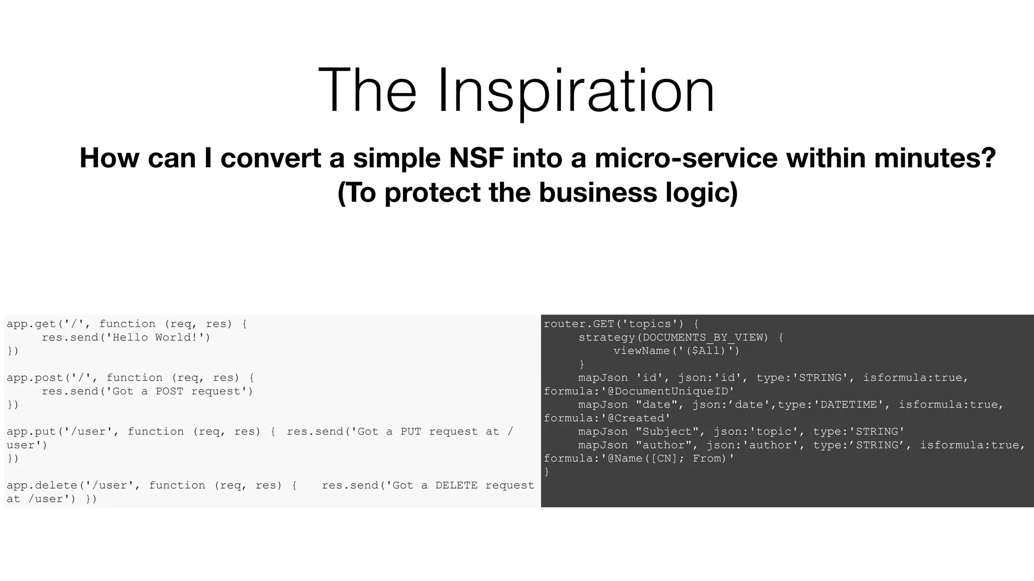 The Inspiration
How can I convert a simple NSF into a micro-service within minutes?
(To protect the business logic)
app.get('/', function (req, res) {
res.send('Hello World!')
})
app.post('/', function (req, res) {
res.send('Got a POST request')
})
app.put('/user', function (req, res) { res.send('Got a PUT request at /
user')
})
app.delete('/user', function (req, res) { res.send('Got a DELETE request
at /user') })
router.GET('topics') {
strategy(DOCUMENTS_BY_VIEW) {
viewName('($All)')
}
mapJson 'id', json:'id', type:'STRING', isformula:true,
formula:'@DocumentUniqueID'
mapJson "date", json:’date',type:'DATETIME', isformula:true,
formula:'@Created'
mapJson "Subject", json:'topic', type:'STRING'
mapJson "author", json:'author', type:’STRING’, isformula:true,
formula:'@Name([CN]; From)'
}
 