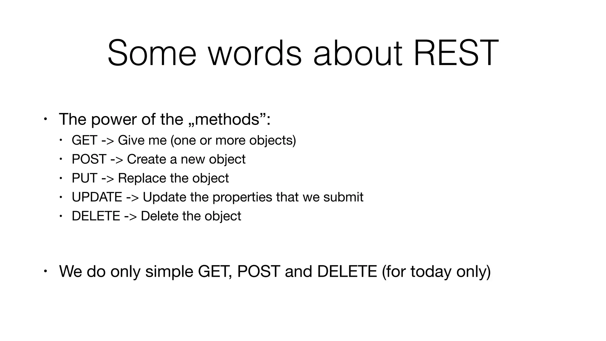 Some words about REST
• The power of the „methods”:

• GET -> Give me (one or more objects)

• POST -> Create a new object

• PUT -> Replace the object

• UPDATE -> Update the properties that we submit

• DELETE -> Delete the object

• We do only simple GET, POST and DELETE (for today only)
 