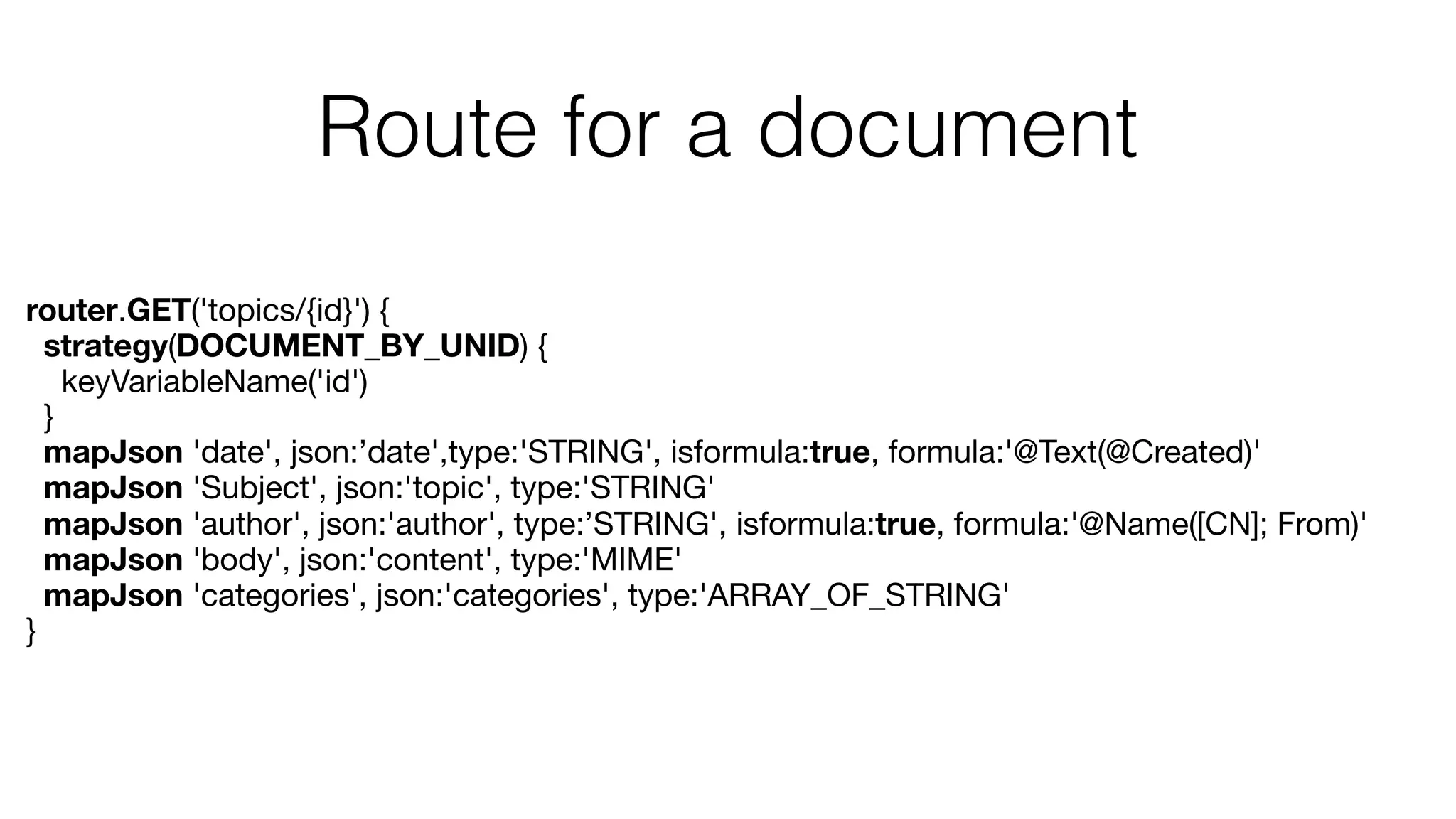 Route for a document
router.GET('topics/{id}') {
strategy(DOCUMENT_BY_UNID) {
keyVariableName('id')

}

mapJson 'date', json:’date',type:'STRING', isformula:true, formula:'@Text(@Created)'
mapJson 'Subject', json:'topic', type:'STRING'
mapJson 'author', json:'author', type:’STRING', isformula:true, formula:'@Name([CN]; From)'
mapJson 'body', json:'content', type:'MIME'
mapJson 'categories', json:'categories', type:'ARRAY_OF_STRING'
}
 