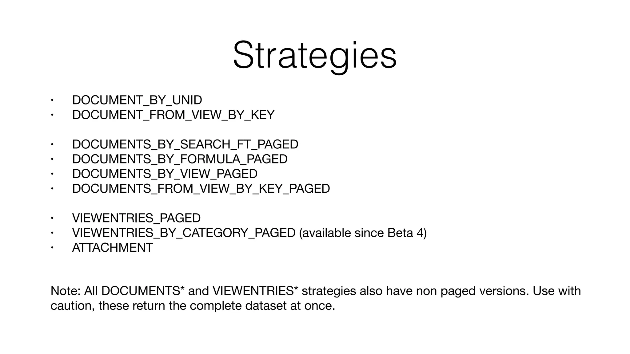 Strategies
• DOCUMENT_BY_UNID

• DOCUMENT_FROM_VIEW_BY_KEY

• DOCUMENTS_BY_SEARCH_FT_PAGED

• DOCUMENTS_BY_FORMULA_PAGED

• DOCUMENTS_BY_VIEW_PAGED

• DOCUMENTS_FROM_VIEW_BY_KEY_PAGED

• VIEWENTRIES_PAGED

• VIEWENTRIES_BY_CATEGORY_PAGED (available since Beta 4)

• ATTACHMENT 
Note: All DOCUMENTS* and VIEWENTRIES* strategies also have non paged versions. Use with
caution, these return the complete dataset at once.
 