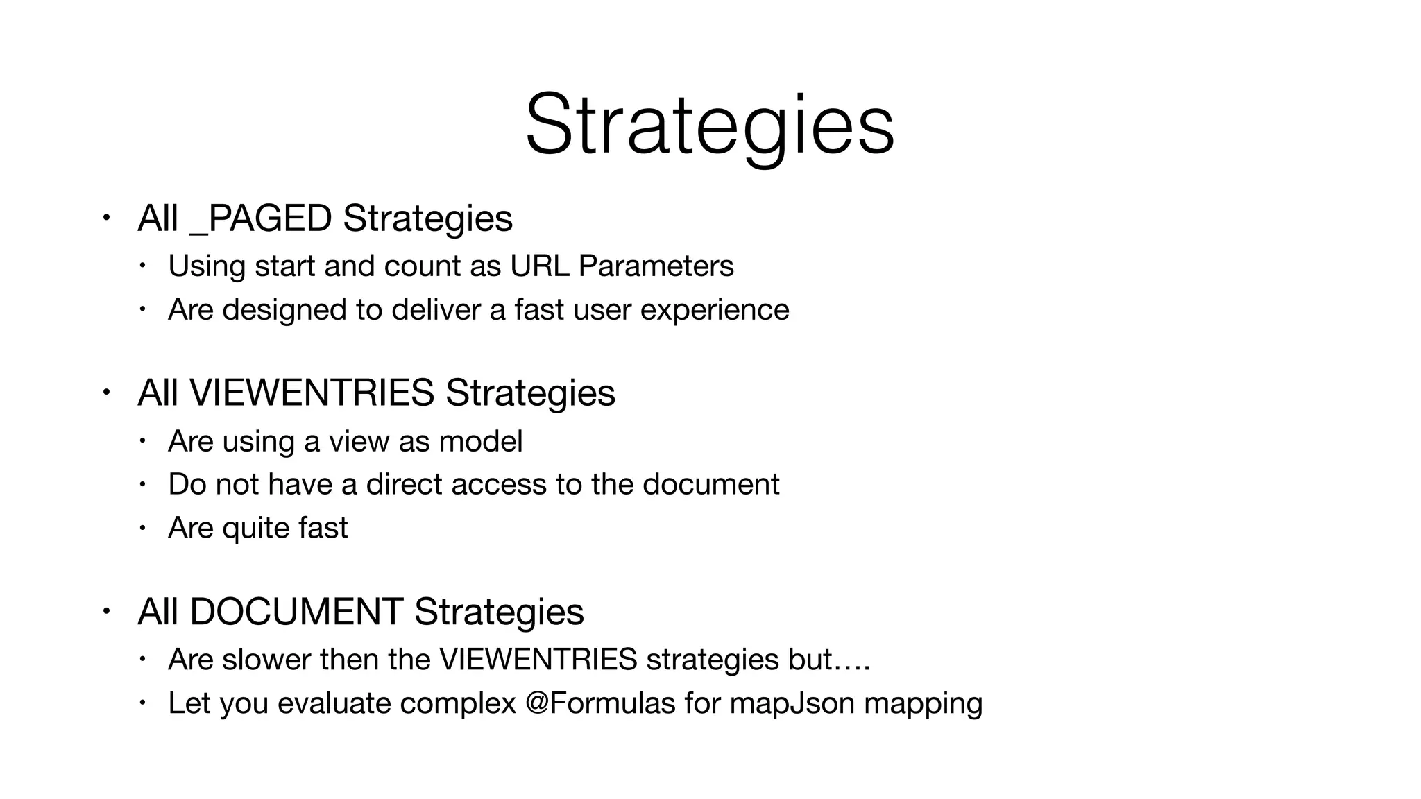 Strategies
• All _PAGED Strategies

• Using start and count as URL Parameters

• Are designed to deliver a fast user experience

• All VIEWENTRIES Strategies

• Are using a view as model

• Do not have a direct access to the document

• Are quite fast

• All DOCUMENT Strategies

• Are slower then the VIEWENTRIES strategies but….

• Let you evaluate complex @Formulas for mapJson mapping
 