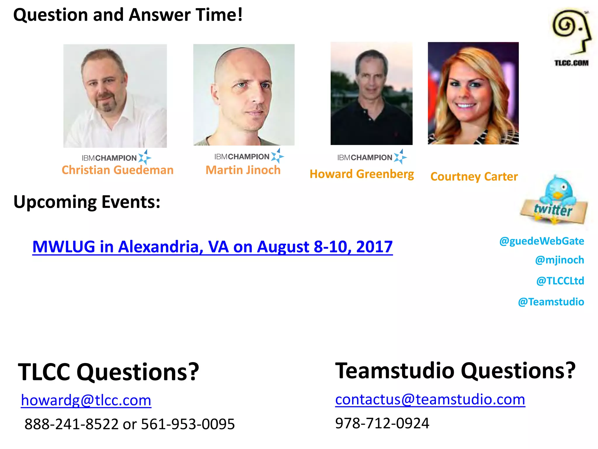 @guedeWebGate
@mjinoch
@TLCCLtd
@Teamstudio
Upcoming Events:
MWLUG in Alexandria, VA on August 8-10, 2017
Question and Answer Time!
Teamstudio Questions?
contactus@teamstudio.com
978-712-0924
TLCC Questions?
howardg@tlcc.com
888-241-8522 or 561-953-0095
Howard Greenberg Courtney CarterChristian Guedeman Martin Jinoch
 