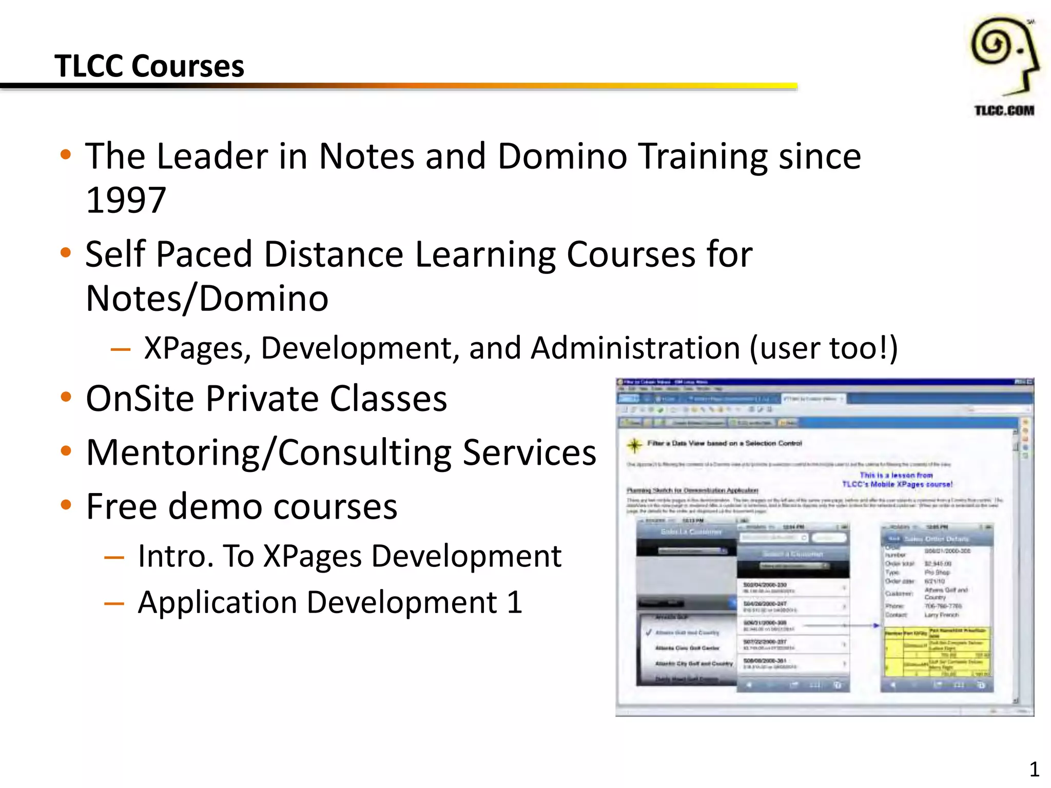 TLCC Courses
• The Leader in Notes and Domino Training since
1997
• Self Paced Distance Learning Courses for
Notes/Domino
– XPages, Development, and Administration (user too!)
• OnSite Private Classes
• Mentoring/Consulting Services
• Free demo courses
– Intro. To XPages Development
– Application Development 1
1
 