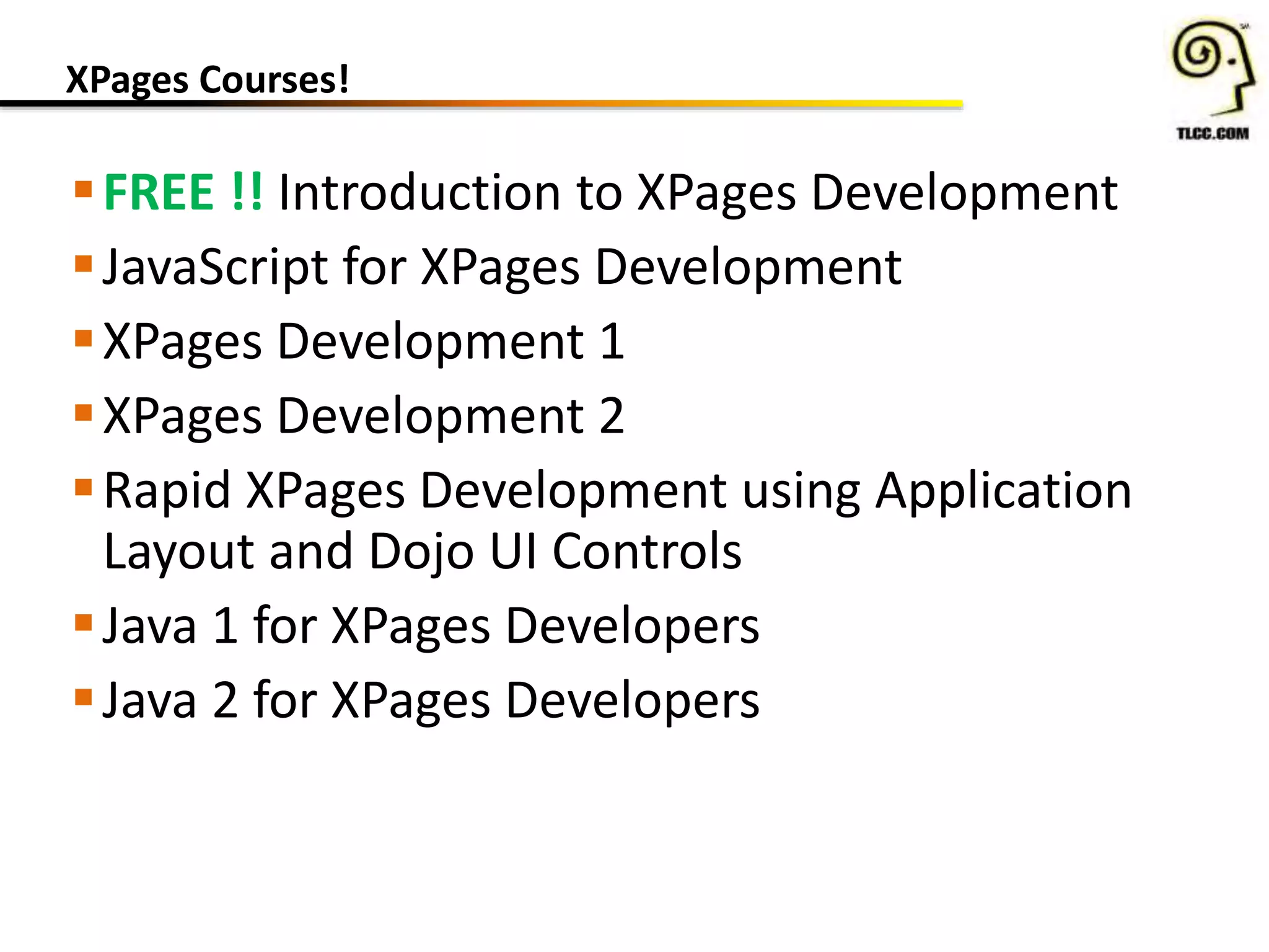 XPages Courses!
FREE !! Introduction to XPages Development
JavaScript for XPages Development
XPages Development 1
XPages Development 2
Rapid XPages Development using Application
Layout and Dojo UI Controls
Java 1 for XPages Developers
Java 2 for XPages Developers
 