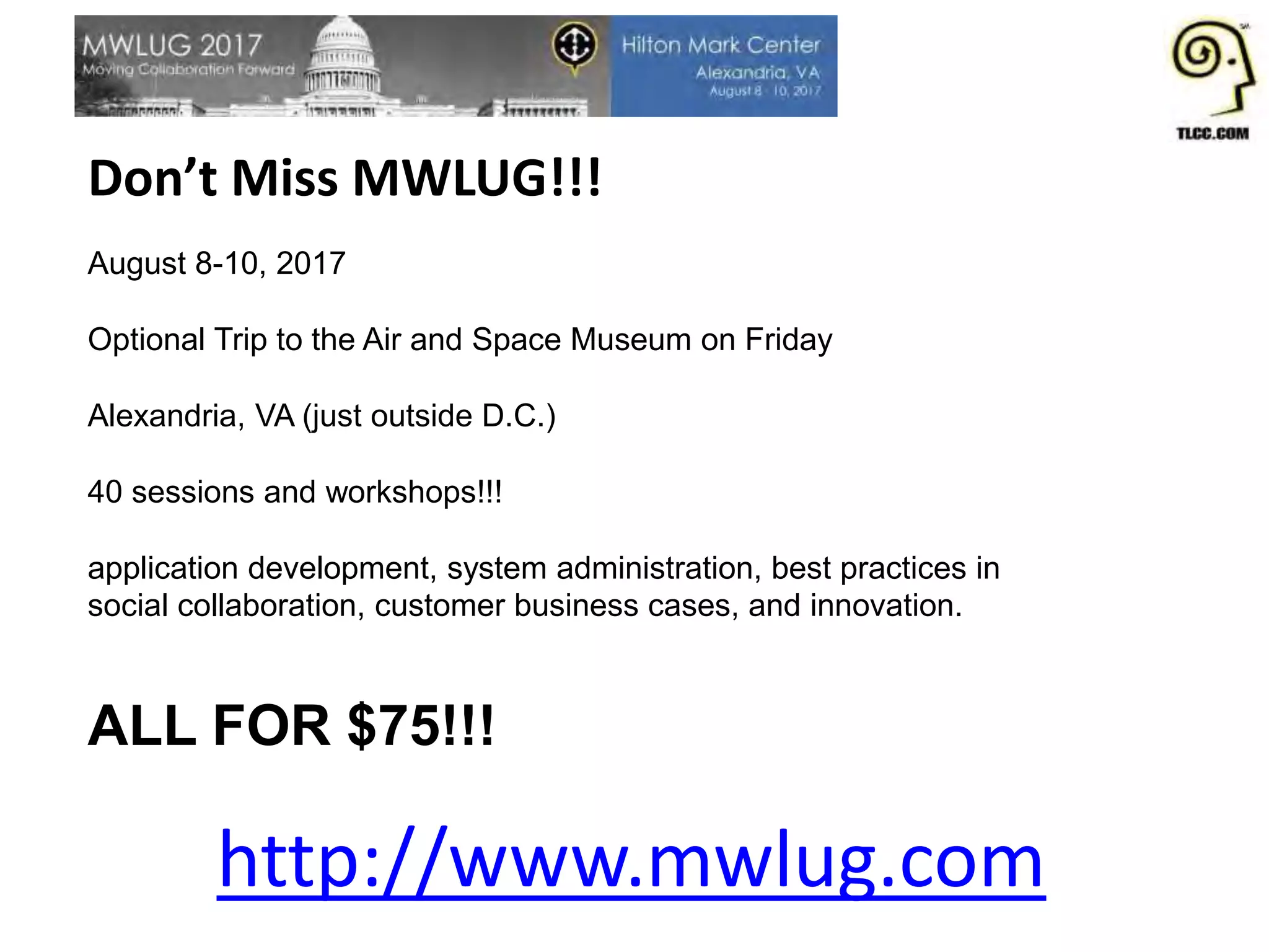 Don’t Miss MWLUG!!!
August 8-10, 2017
Optional Trip to the Air and Space Museum on Friday
Alexandria, VA (just outside D.C.)
40 sessions and workshops!!!
application development, system administration, best practices in
social collaboration, customer business cases, and innovation.
ALL FOR $75!!!
http://www.mwlug.com
 