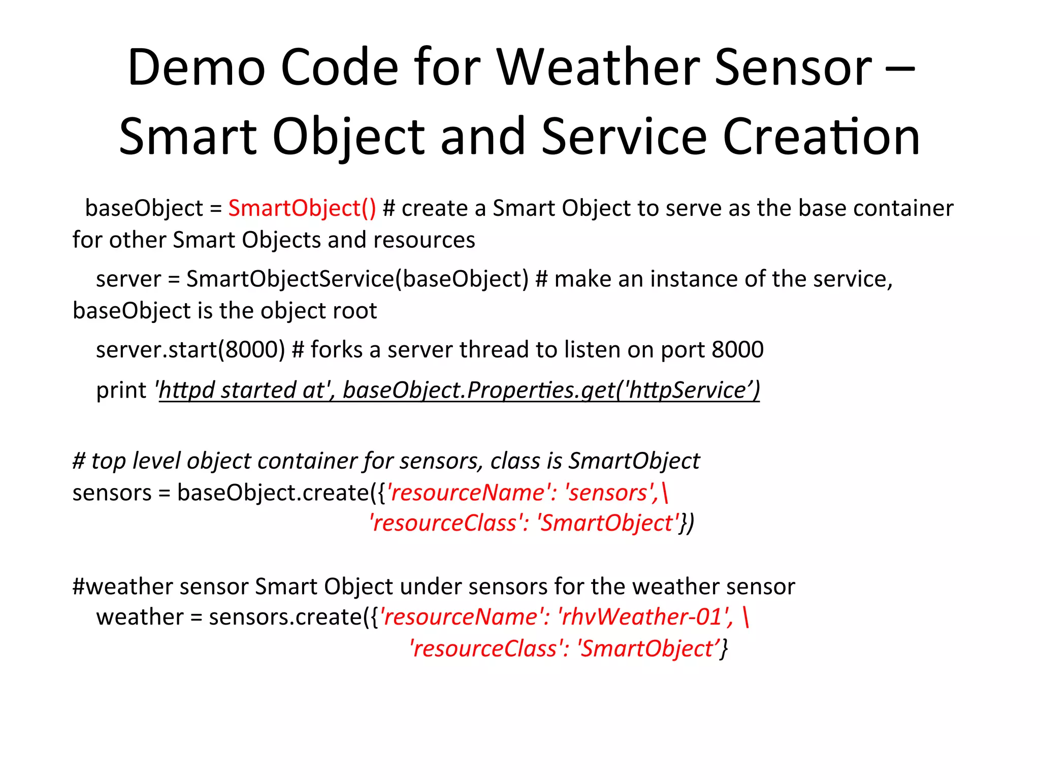 Data  Model  –  Descrip7on     for  object  discovery  and  linkage        #  make  a  reference  to  the  weather  sensor  object  Descrip7on  and  build  an  example   graph  (could  use  the  built-­‐in  reference  as  well)          weather.descrip7on  =  weather.Resources.get('Descrip<on')            weather.descrip7on.set((URIRef('sensors/rhvWeather-­‐01/outdoor_temperature'),   RDFS.Resource,  Literal('sensor')))          weather.descrip7on.set((URIRef('sensors/rhvWeather-­‐01/outdoor_temperature'),   RDF.type,  Literal('temperature')))          weather.descrip7on.set((URIRef('sensors/rhvWeather-­‐01/outdoor_humidity'),   RDFS.Resource,  Literal('sensor')))          weather.descrip7on.set((URIRef('sensors/rhvWeather-­‐01/outdoor_humidity'),   RDF.type,  Literal('humidity')))          weather.descrip7on.set((URIRef('sensors/rhvWeather-­‐01/sealevel_pressure'),   RDFS.Resource,  Literal('sensor')))          weather.descrip7on.set((URIRef('sensors/rhvWeather-­‐01/sealevel_pressure'),   RDF.type,  Literal('pressure')))! 